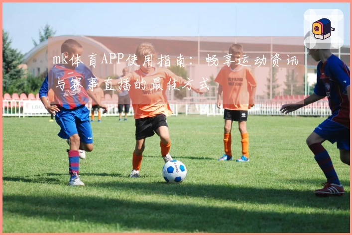 mk体育APP使用指南：畅享运动资讯与赛事直播的最佳方式